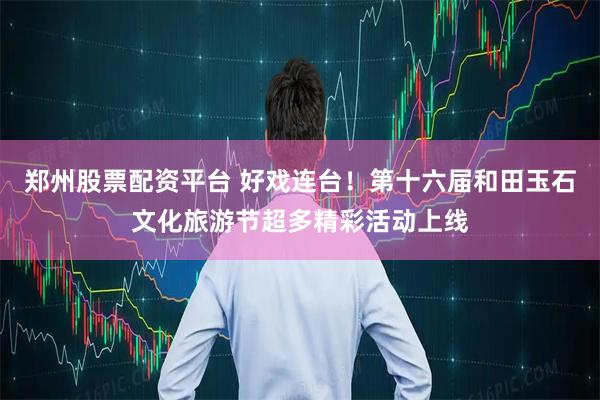 郑州股票配资平台 好戏连台！第十六届和田玉石文化旅游节超多精彩活动上线