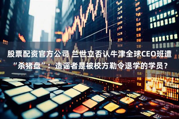 股票配资官方公司 兰世立否认牛津全球CEO班遭“杀猪盘”：造谣者是被校方勒令退学的学员？