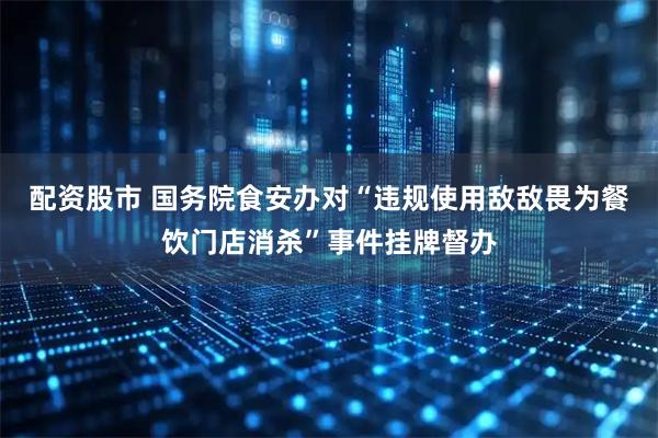 配资股市 国务院食安办对“违规使用敌敌畏为餐饮门店消杀”事件挂牌督办