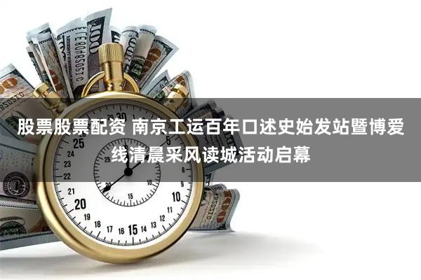 股票股票配资 南京工运百年口述史始发站暨博爱线清晨采风读城活动启幕